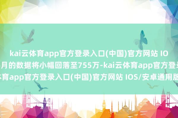 kai云体育app官方登录入口(中国)官方网站 IOS/安卓通用版/手机版6月的数据将小幅回落至755万-kai云体育app官方登录入口(中国)官方网站 IOS/安卓通用版/手机版