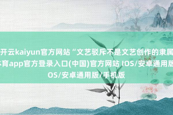 开云kaiyun官方网站“文艺驳斥不是文艺创作的隶属-kai云体育app官方登录入口(中国)官方网站 IOS/安卓通用版/手机版