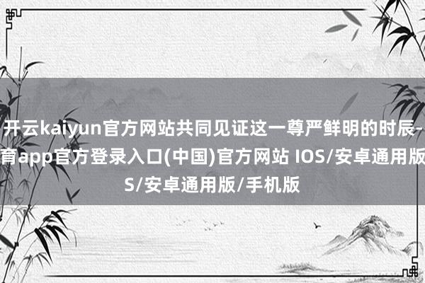 开云kaiyun官方网站共同见证这一尊严鲜明的时辰-kai云体育app官方登录入口(中国)官方网站 IOS/安卓通用版/手机版