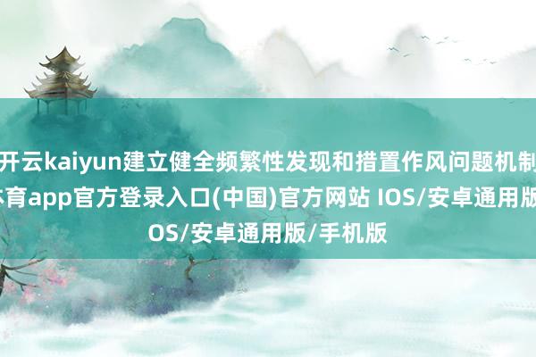 开云kaiyun建立健全频繁性发现和措置作风问题机制-kai云体育app官方登录入口(中国)官方网站 IOS/安卓通用版/手机版