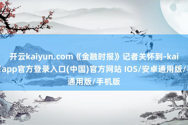 开云kaiyun.com《金融时报》记者关怀到-kai云体育app官方登录入口(中国)官方网站 IOS/安卓通用版/手机版