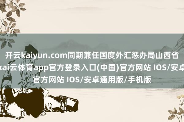 开云kaiyun.com同期兼任国度外汇惩办局山西省分局干系职务-kai云体育app官方登录入口(中国)官方网站 IOS/安卓通用版/手机版