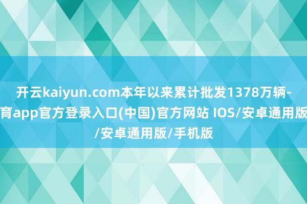 开云kaiyun.com本年以来累计批发1378万辆-kai云体育app官方登录入口(中国)官方网站 IOS/安卓通用版/手机版